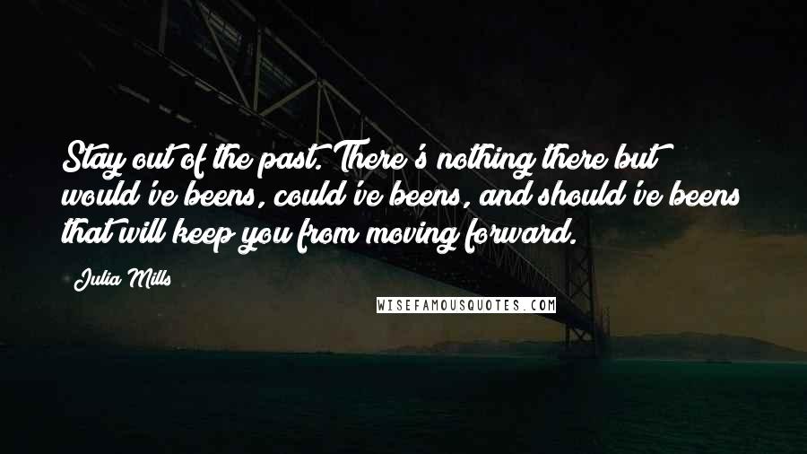 Julia Mills Quotes: Stay out of the past. There's nothing there but would've beens, could've beens, and should've beens that will keep you from moving forward.