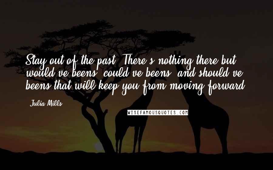 Julia Mills Quotes: Stay out of the past. There's nothing there but would've beens, could've beens, and should've beens that will keep you from moving forward.