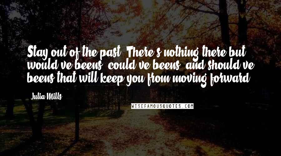 Julia Mills Quotes: Stay out of the past. There's nothing there but would've beens, could've beens, and should've beens that will keep you from moving forward.