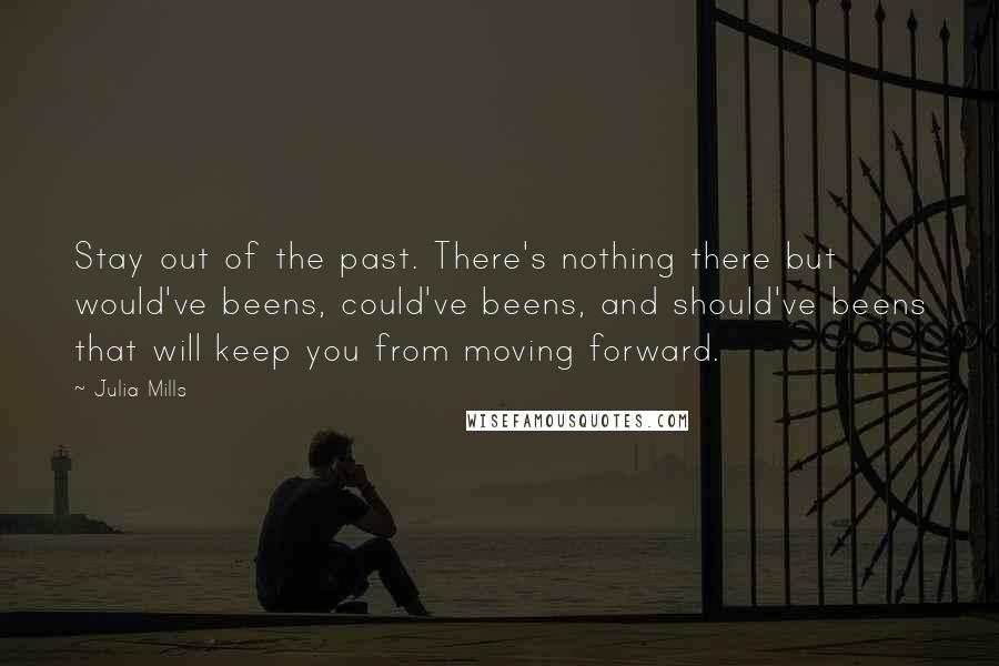 Julia Mills Quotes: Stay out of the past. There's nothing there but would've beens, could've beens, and should've beens that will keep you from moving forward.