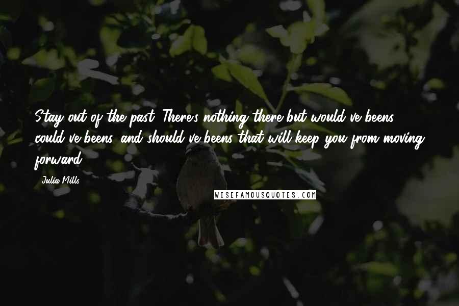 Julia Mills Quotes: Stay out of the past. There's nothing there but would've beens, could've beens, and should've beens that will keep you from moving forward.