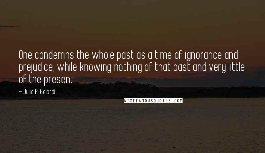 Julia P. Gelardi Quotes: One condemns the whole past as a time of ignorance and prejudice, while knowing nothing of that past and very little of the present.