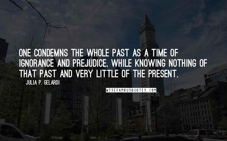 Julia P. Gelardi Quotes: One condemns the whole past as a time of ignorance and prejudice, while knowing nothing of that past and very little of the present.