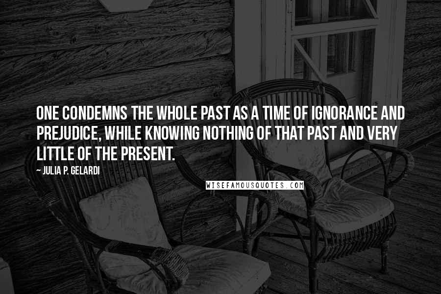 Julia P. Gelardi Quotes: One condemns the whole past as a time of ignorance and prejudice, while knowing nothing of that past and very little of the present.