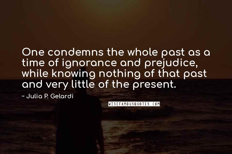 Julia P. Gelardi Quotes: One condemns the whole past as a time of ignorance and prejudice, while knowing nothing of that past and very little of the present.