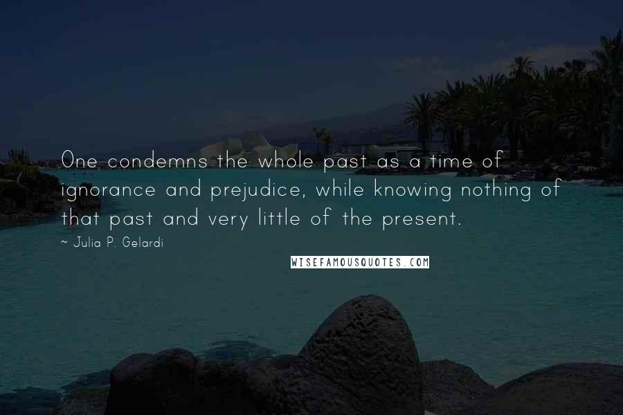Julia P. Gelardi Quotes: One condemns the whole past as a time of ignorance and prejudice, while knowing nothing of that past and very little of the present.