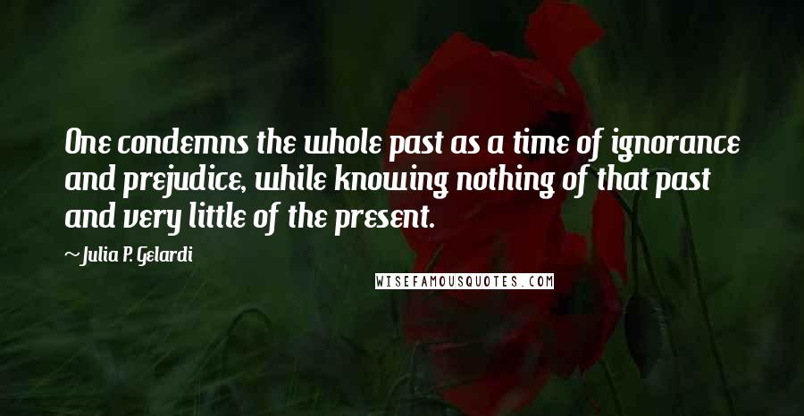 Julia P. Gelardi Quotes: One condemns the whole past as a time of ignorance and prejudice, while knowing nothing of that past and very little of the present.