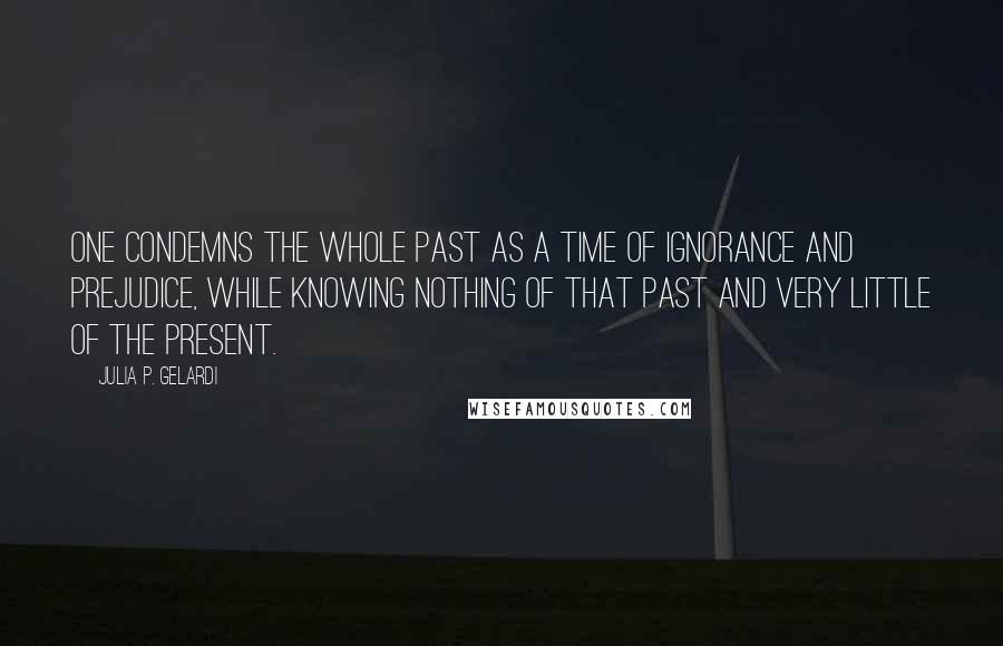 Julia P. Gelardi Quotes: One condemns the whole past as a time of ignorance and prejudice, while knowing nothing of that past and very little of the present.