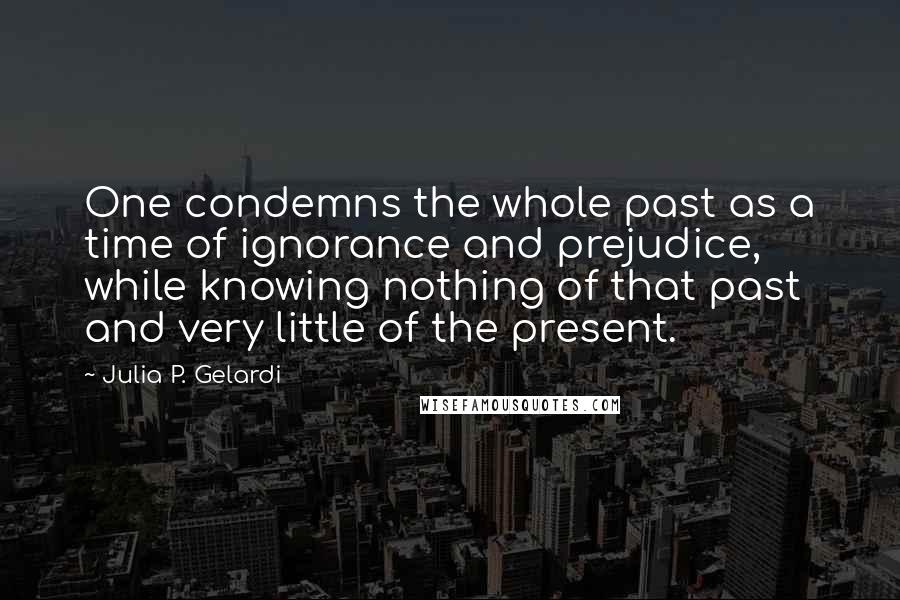 Julia P. Gelardi Quotes: One condemns the whole past as a time of ignorance and prejudice, while knowing nothing of that past and very little of the present.