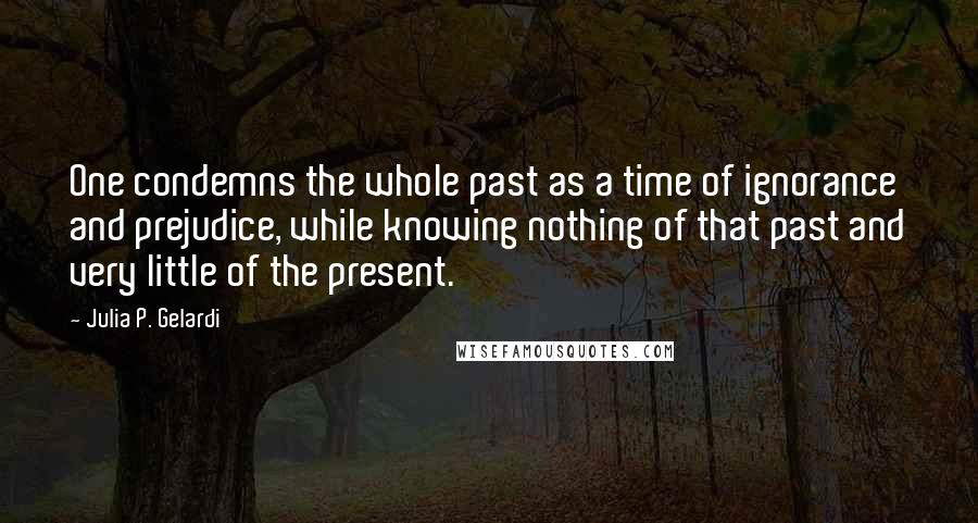 Julia P. Gelardi Quotes: One condemns the whole past as a time of ignorance and prejudice, while knowing nothing of that past and very little of the present.