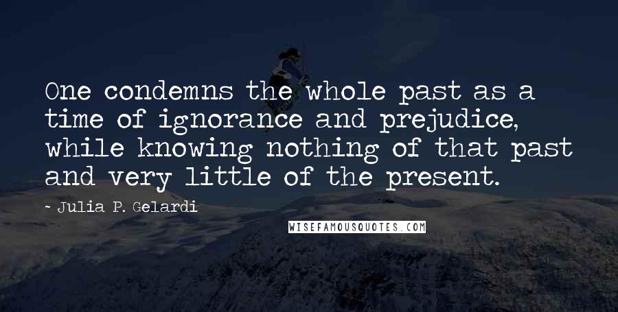 Julia P. Gelardi Quotes: One condemns the whole past as a time of ignorance and prejudice, while knowing nothing of that past and very little of the present.