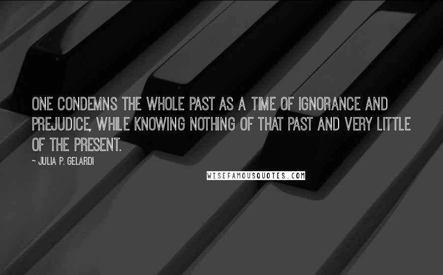 Julia P. Gelardi Quotes: One condemns the whole past as a time of ignorance and prejudice, while knowing nothing of that past and very little of the present.