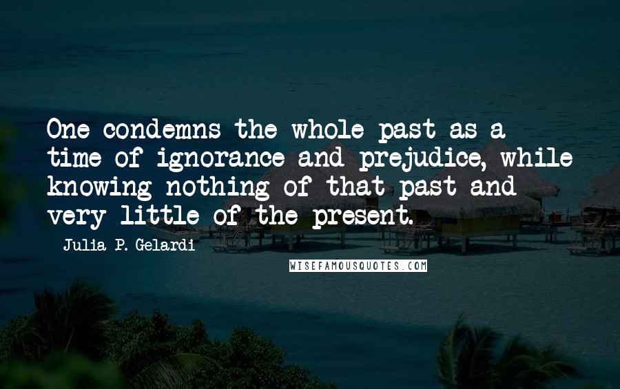 Julia P. Gelardi Quotes: One condemns the whole past as a time of ignorance and prejudice, while knowing nothing of that past and very little of the present.