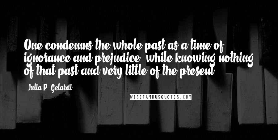 Julia P. Gelardi Quotes: One condemns the whole past as a time of ignorance and prejudice, while knowing nothing of that past and very little of the present.