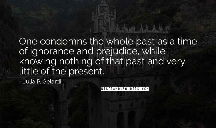 Julia P. Gelardi Quotes: One condemns the whole past as a time of ignorance and prejudice, while knowing nothing of that past and very little of the present.