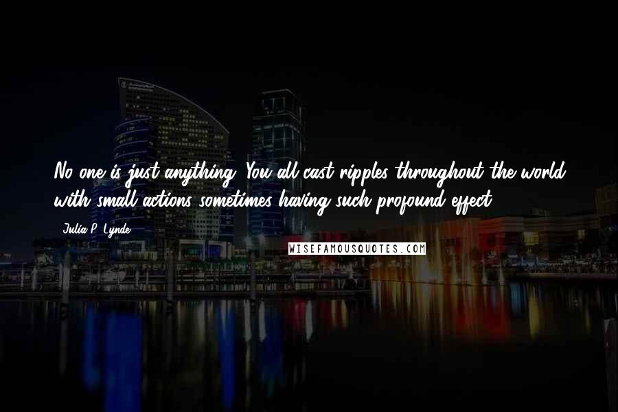 Julia P. Lynde Quotes: No one is just anything. You all cast ripples throughout the world with small actions sometimes having such profound effect.