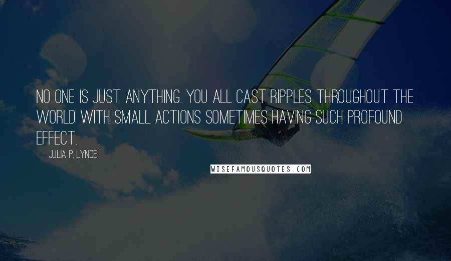 Julia P. Lynde Quotes: No one is just anything. You all cast ripples throughout the world with small actions sometimes having such profound effect.