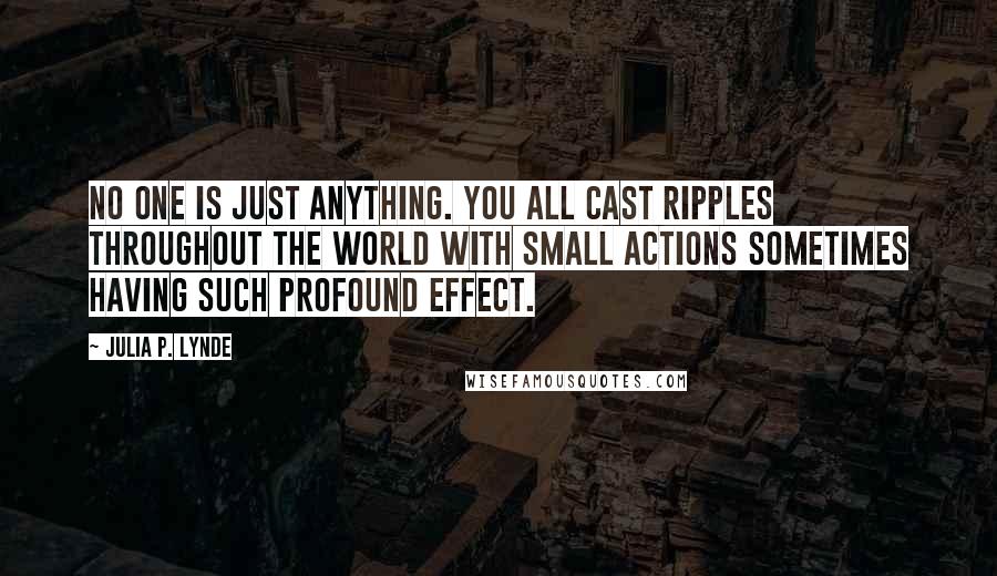 Julia P. Lynde Quotes: No one is just anything. You all cast ripples throughout the world with small actions sometimes having such profound effect.