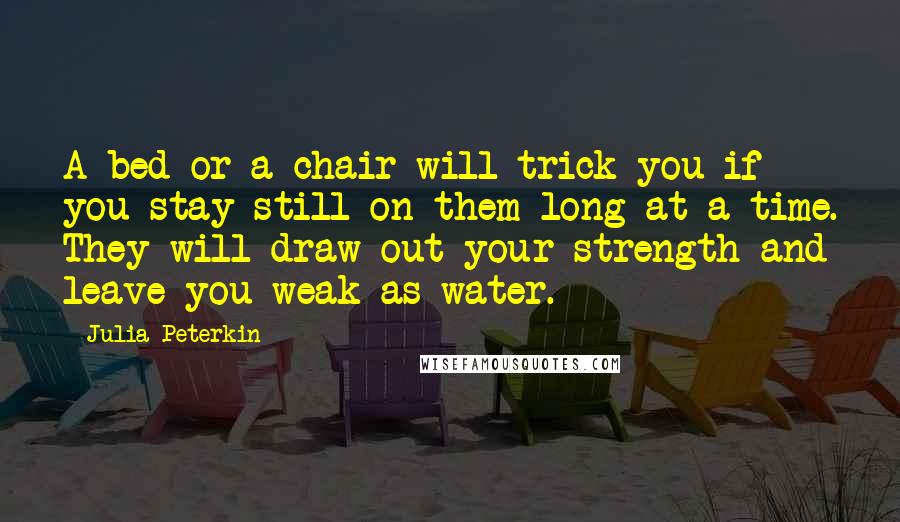 Julia Peterkin Quotes: A bed or a chair will trick you if you stay still on them long at a time. They will draw out your strength and leave you weak as water.