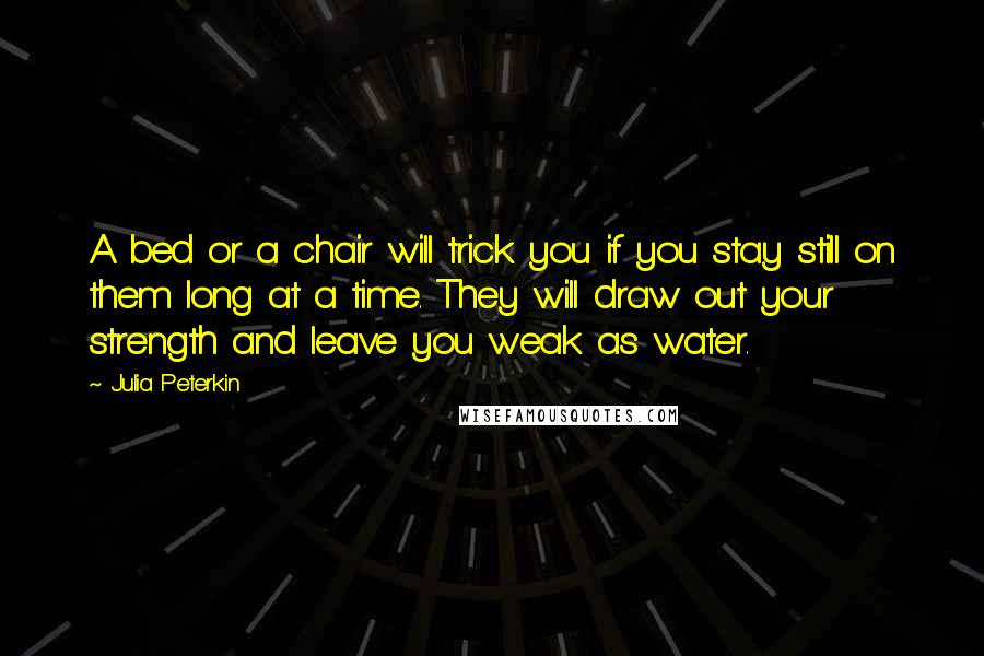 Julia Peterkin Quotes: A bed or a chair will trick you if you stay still on them long at a time. They will draw out your strength and leave you weak as water.