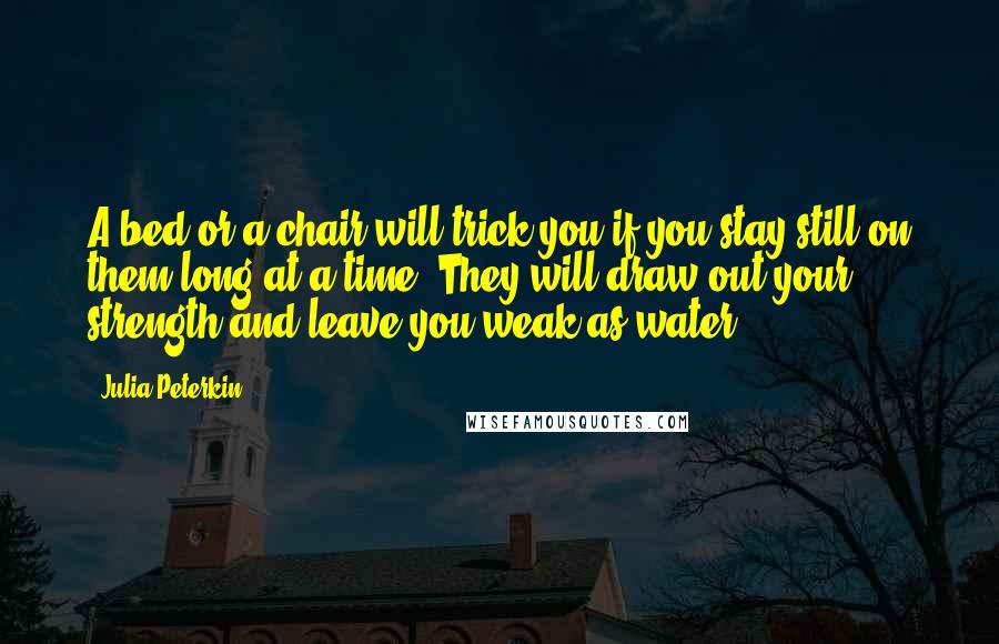 Julia Peterkin Quotes: A bed or a chair will trick you if you stay still on them long at a time. They will draw out your strength and leave you weak as water.