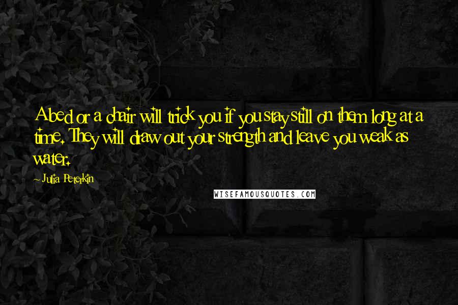 Julia Peterkin Quotes: A bed or a chair will trick you if you stay still on them long at a time. They will draw out your strength and leave you weak as water.