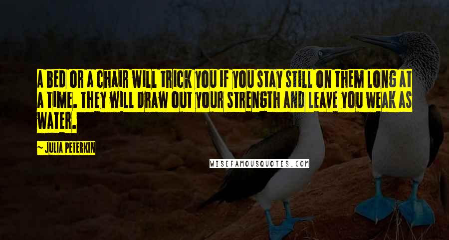 Julia Peterkin Quotes: A bed or a chair will trick you if you stay still on them long at a time. They will draw out your strength and leave you weak as water.