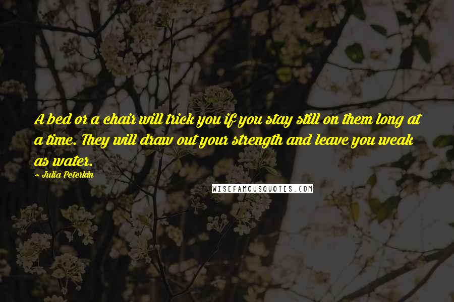 Julia Peterkin Quotes: A bed or a chair will trick you if you stay still on them long at a time. They will draw out your strength and leave you weak as water.