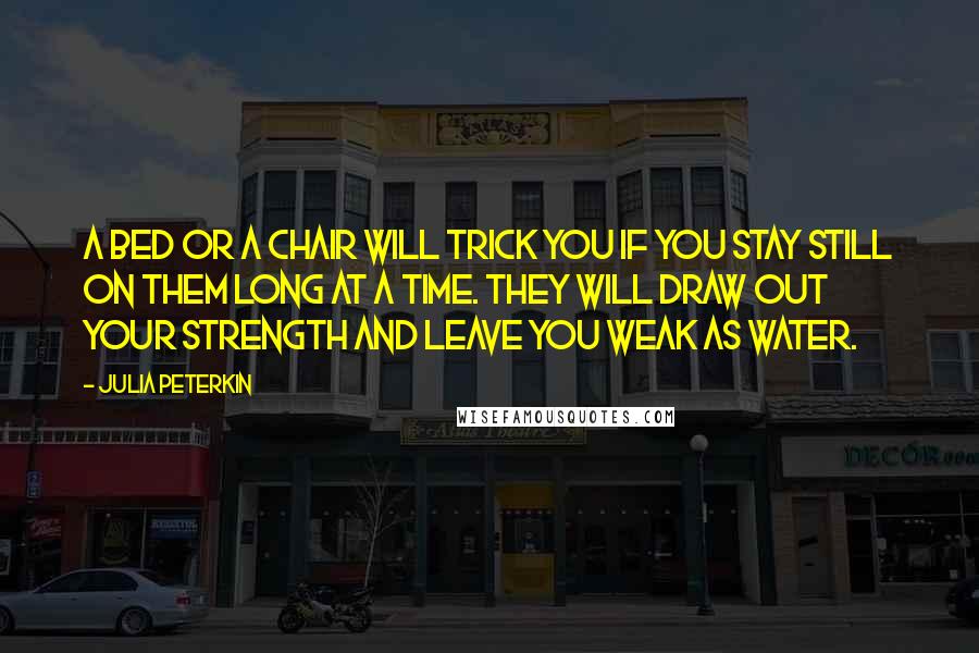 Julia Peterkin Quotes: A bed or a chair will trick you if you stay still on them long at a time. They will draw out your strength and leave you weak as water.