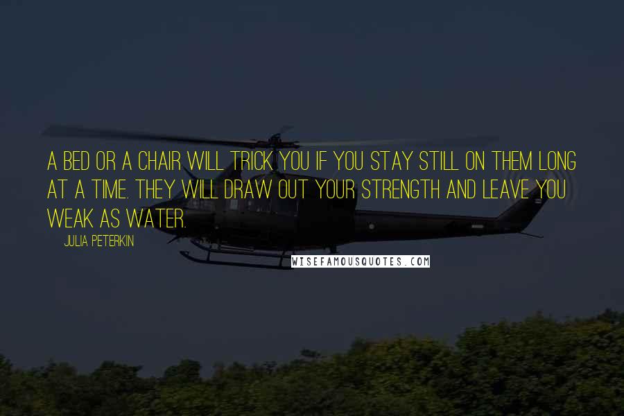 Julia Peterkin Quotes: A bed or a chair will trick you if you stay still on them long at a time. They will draw out your strength and leave you weak as water.