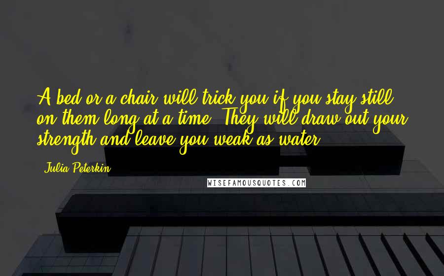 Julia Peterkin Quotes: A bed or a chair will trick you if you stay still on them long at a time. They will draw out your strength and leave you weak as water.