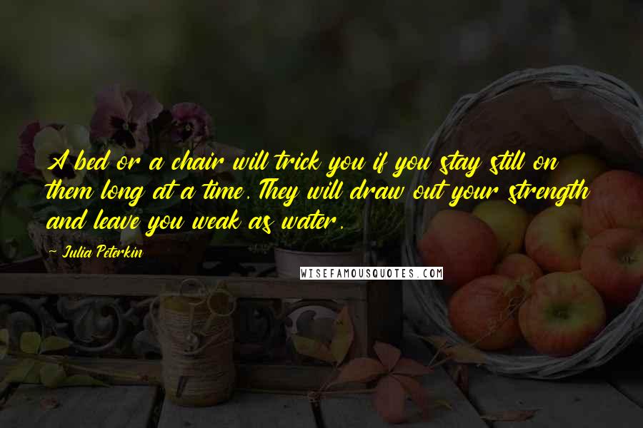 Julia Peterkin Quotes: A bed or a chair will trick you if you stay still on them long at a time. They will draw out your strength and leave you weak as water.