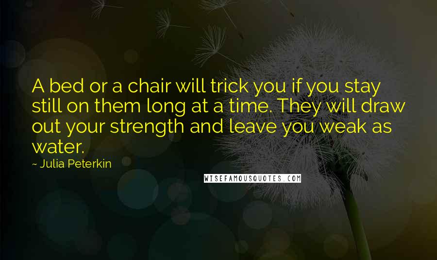 Julia Peterkin Quotes: A bed or a chair will trick you if you stay still on them long at a time. They will draw out your strength and leave you weak as water.