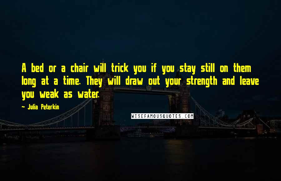 Julia Peterkin Quotes: A bed or a chair will trick you if you stay still on them long at a time. They will draw out your strength and leave you weak as water.