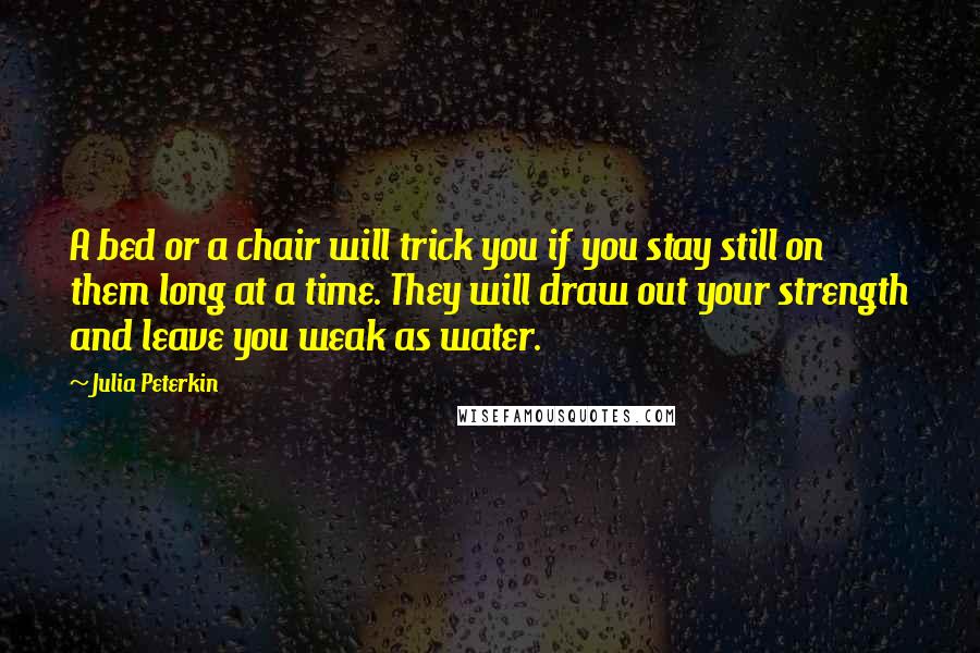 Julia Peterkin Quotes: A bed or a chair will trick you if you stay still on them long at a time. They will draw out your strength and leave you weak as water.