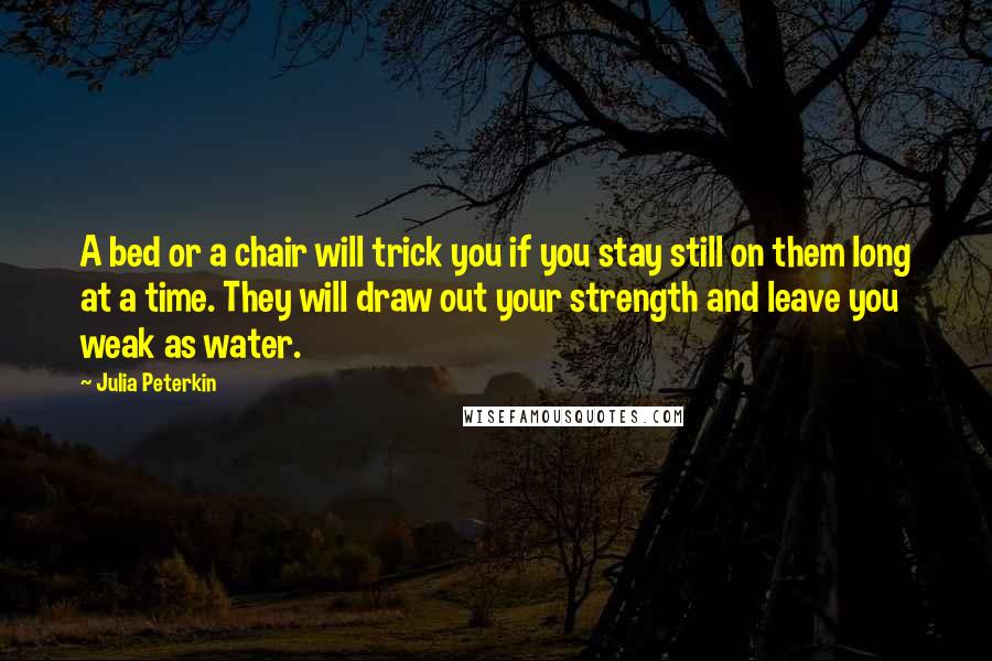 Julia Peterkin Quotes: A bed or a chair will trick you if you stay still on them long at a time. They will draw out your strength and leave you weak as water.