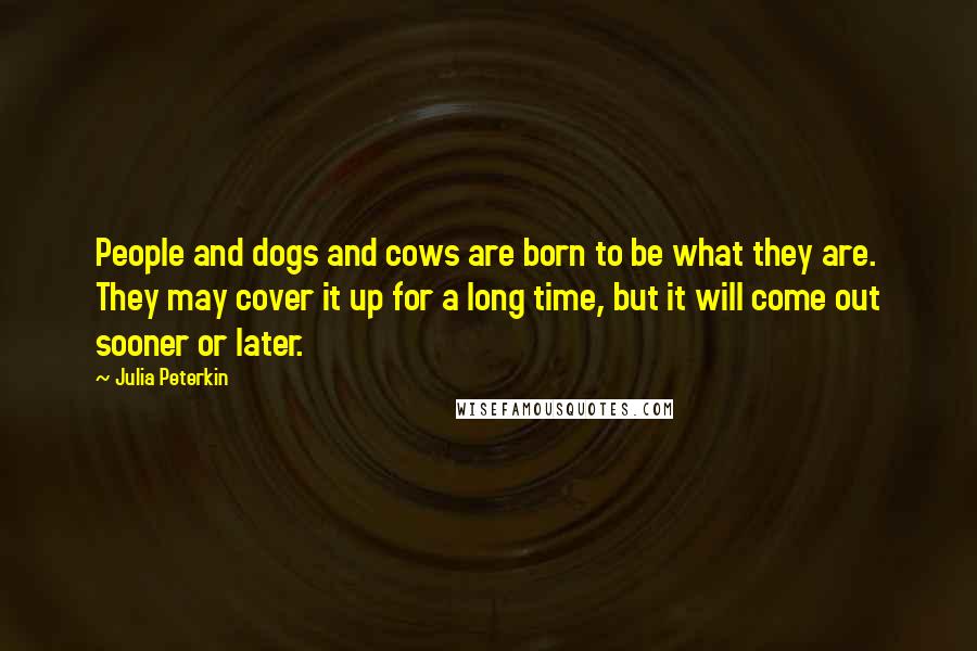 Julia Peterkin Quotes: People and dogs and cows are born to be what they are. They may cover it up for a long time, but it will come out sooner or later.