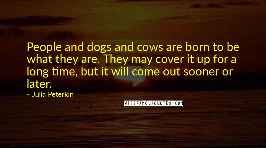 Julia Peterkin Quotes: People and dogs and cows are born to be what they are. They may cover it up for a long time, but it will come out sooner or later.