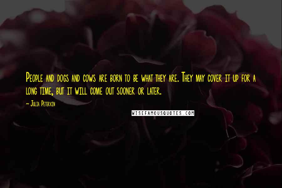 Julia Peterkin Quotes: People and dogs and cows are born to be what they are. They may cover it up for a long time, but it will come out sooner or later.