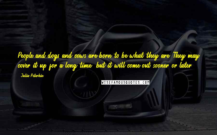 Julia Peterkin Quotes: People and dogs and cows are born to be what they are. They may cover it up for a long time, but it will come out sooner or later.