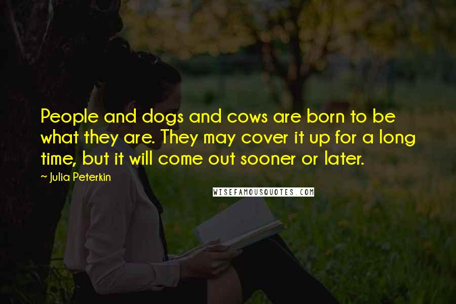 Julia Peterkin Quotes: People and dogs and cows are born to be what they are. They may cover it up for a long time, but it will come out sooner or later.