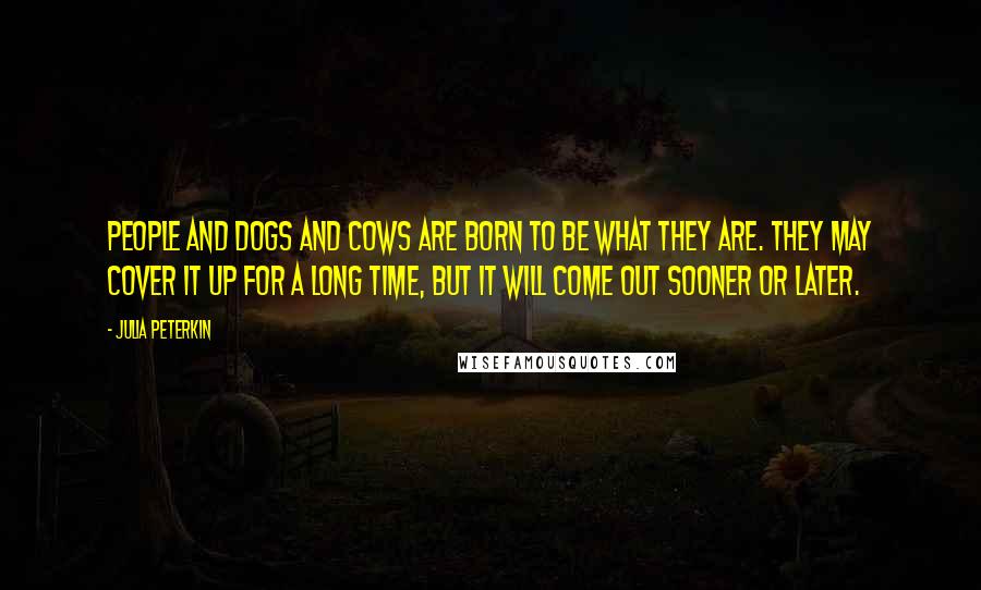 Julia Peterkin Quotes: People and dogs and cows are born to be what they are. They may cover it up for a long time, but it will come out sooner or later.