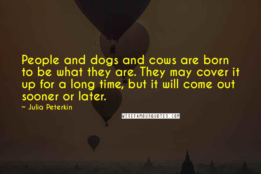 Julia Peterkin Quotes: People and dogs and cows are born to be what they are. They may cover it up for a long time, but it will come out sooner or later.