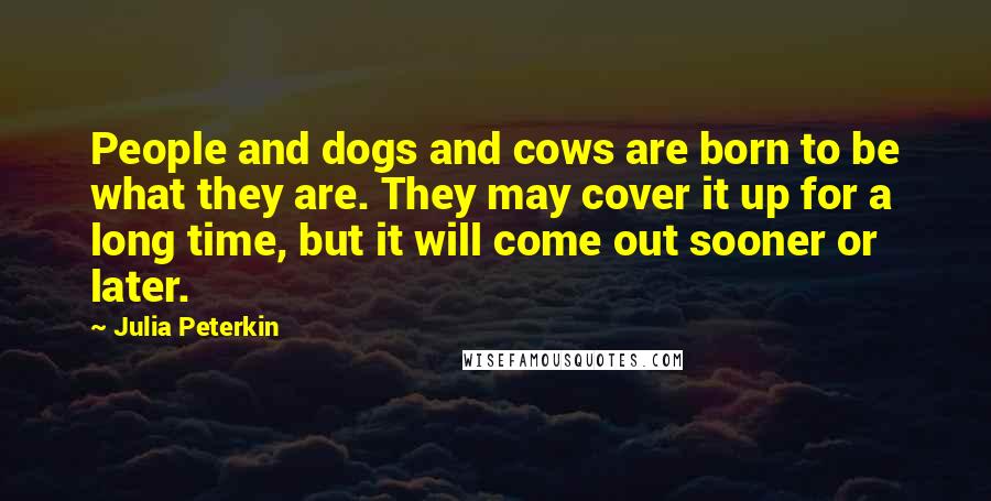 Julia Peterkin Quotes: People and dogs and cows are born to be what they are. They may cover it up for a long time, but it will come out sooner or later.