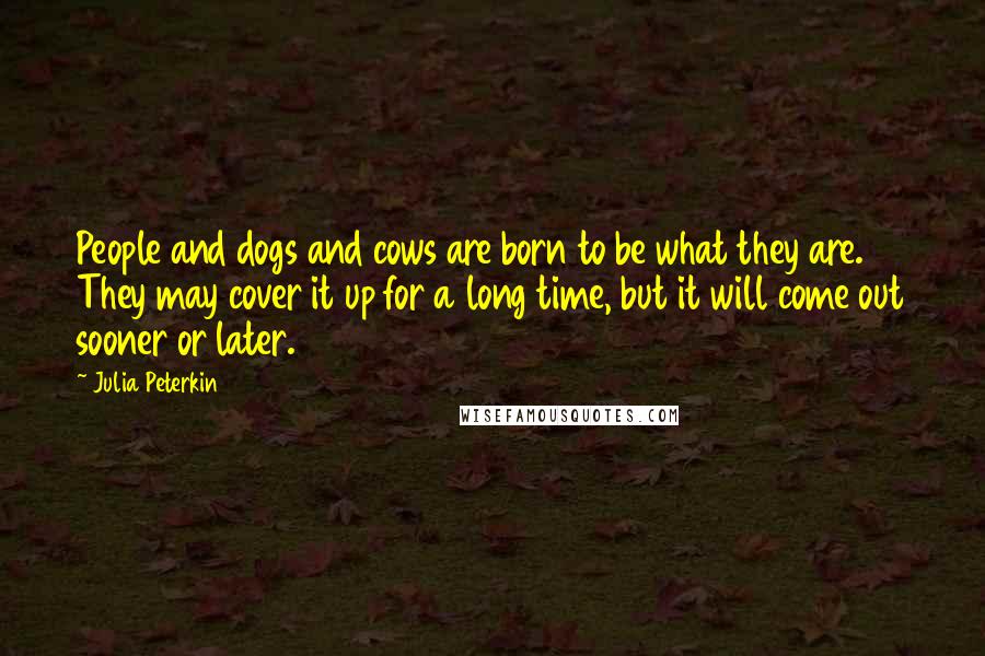 Julia Peterkin Quotes: People and dogs and cows are born to be what they are. They may cover it up for a long time, but it will come out sooner or later.