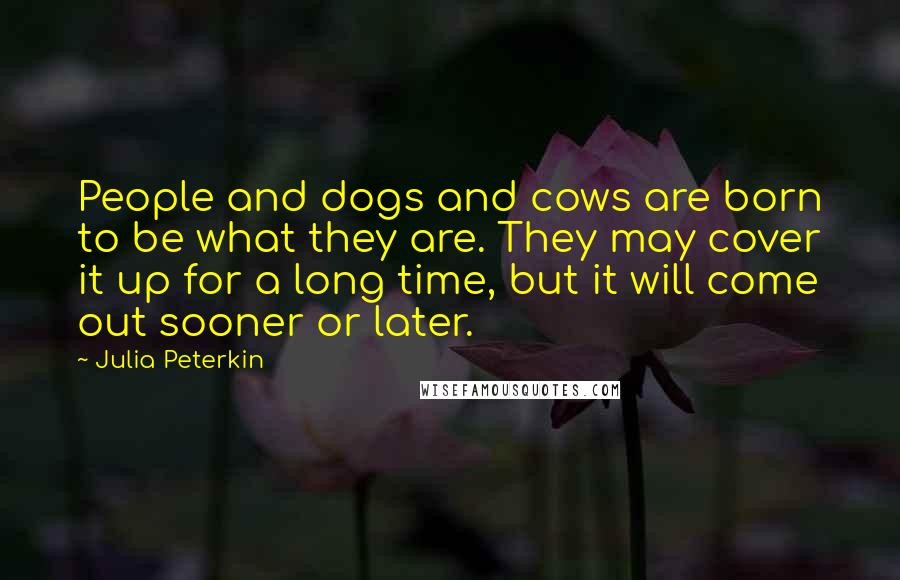Julia Peterkin Quotes: People and dogs and cows are born to be what they are. They may cover it up for a long time, but it will come out sooner or later.