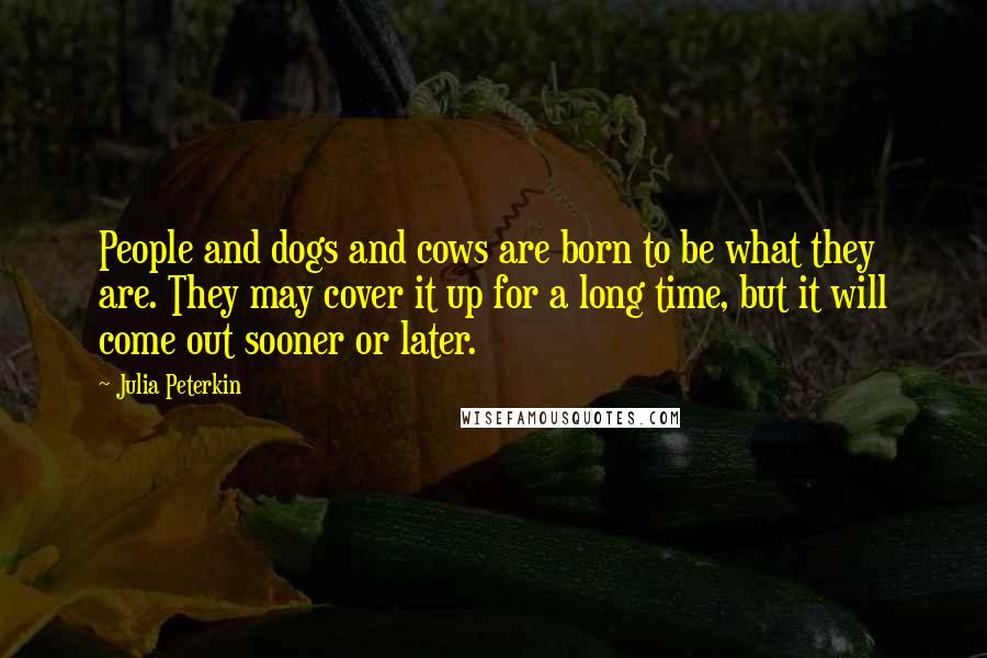 Julia Peterkin Quotes: People and dogs and cows are born to be what they are. They may cover it up for a long time, but it will come out sooner or later.