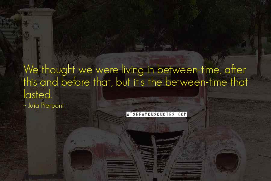 Julia Pierpont Quotes: We thought we were living in between-time, after this and before that, but it's the between-time that lasted.