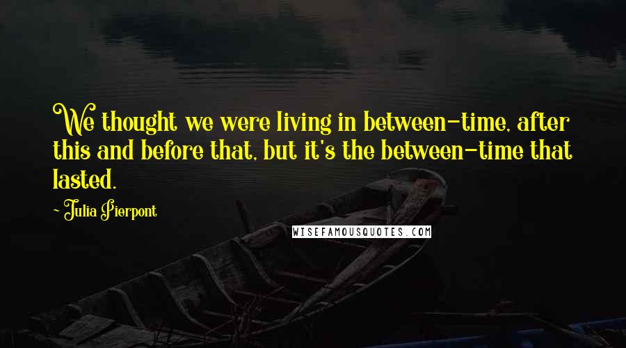 Julia Pierpont Quotes: We thought we were living in between-time, after this and before that, but it's the between-time that lasted.