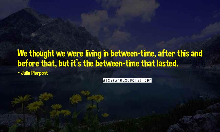 Julia Pierpont Quotes: We thought we were living in between-time, after this and before that, but it's the between-time that lasted.